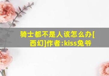 骑士都不是人该怎么办[西幻]作者:kiss兔爷